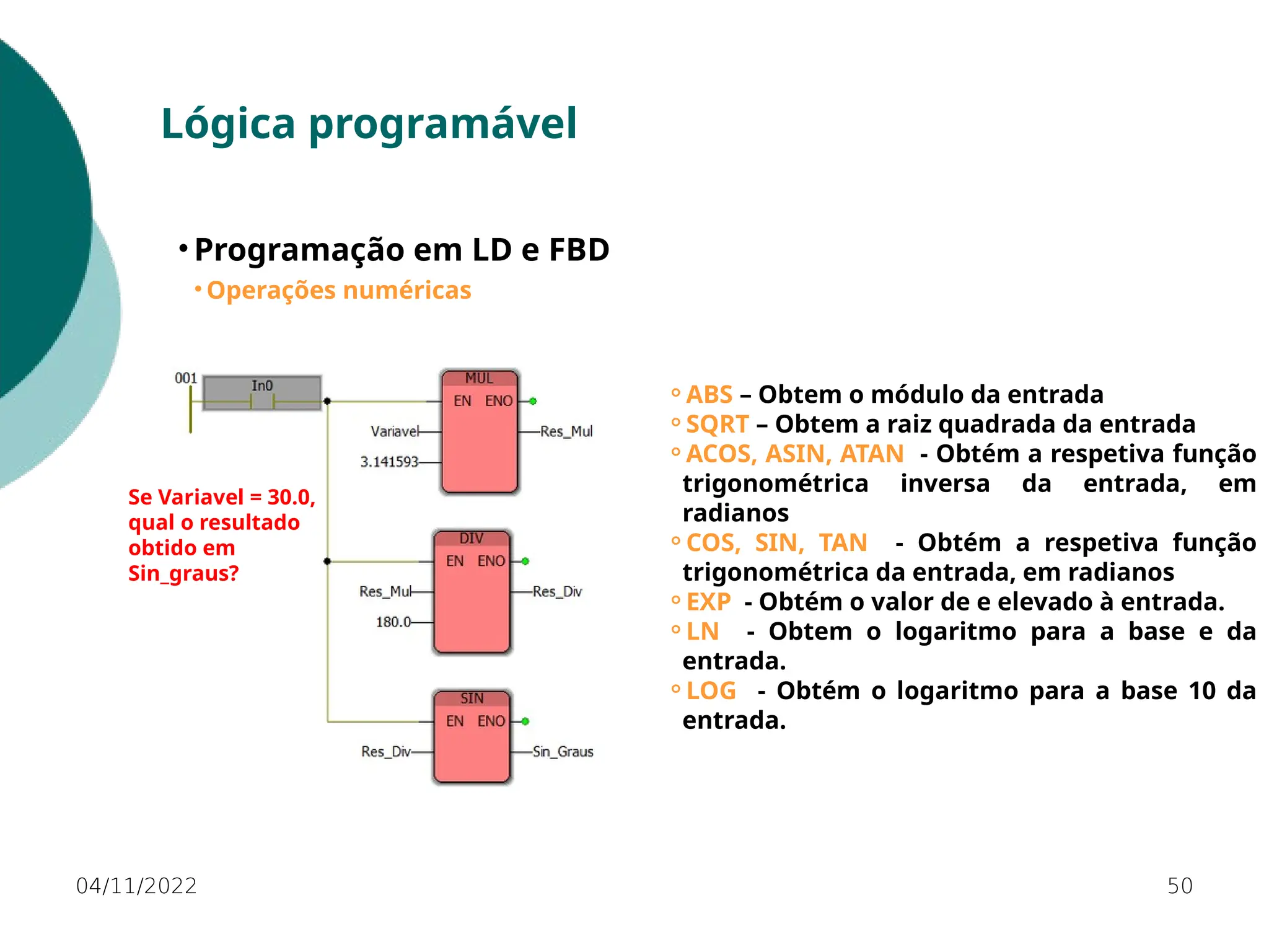 04/11/2022 50
Lógica programável
• Programação em LD e FBD
• Operações numéricas
⚬ABS – Obtem o módulo da entrada
⚬SQRT – Obtem a raiz quadrada da entrada
⚬ACOS, ASIN, ATAN - Obtém a respetiva função
trigonométrica inversa da entrada, em
radianos
⚬COS, SIN, TAN - Obtém a respetiva função
trigonométrica da entrada, em radianos
⚬EXP - Obtém o valor de e elevado à entrada.
⚬LN - Obtem o logaritmo para a base e da
entrada.
⚬LOG - Obtém o logaritmo para a base 10 da
entrada.
Se Variavel = 30.0,
qual o resultado
obtido em
Sin_graus?
 