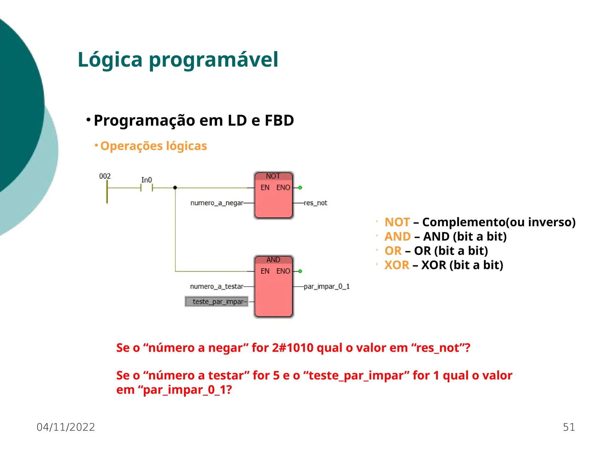 04/11/2022 51
Lógica programável
• Programação em LD e FBD
• Operações lógicas
⚬ NOT – Complemento(ou inverso)
⚬ AND – AND (bit a bit)
⚬ OR – OR (bit a bit)
⚬ XOR – XOR (bit a bit)
Se o “número a negar” for 2#1010 qual o valor em “res_not”?
Se o “número a testar” for 5 e o “teste_par_impar” for 1 qual o valor
em “par_impar_0_1?
 
