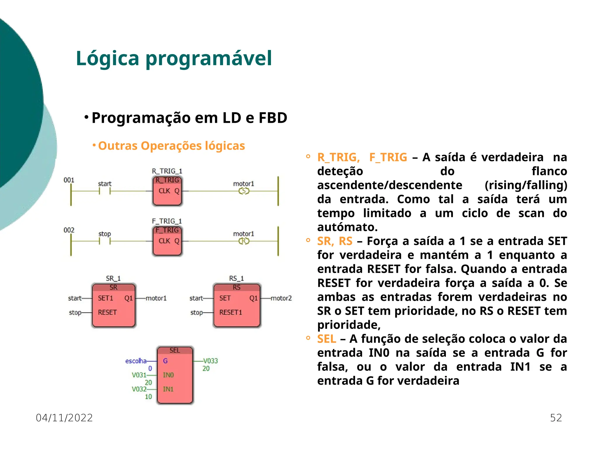 04/11/2022 52
Lógica programável
• Programação em LD e FBD
• Outras Operações lógicas
⚬ R_TRIG, F_TRIG – A saída é verdadeira na
deteção do flanco
ascendente/descendente (rising/falling)
da entrada. Como tal a saída terá um
tempo limitado a um ciclo de scan do
autómato.
⚬ SR, RS – Força a saída a 1 se a entrada SET
for verdadeira e mantém a 1 enquanto a
entrada RESET for falsa. Quando a entrada
RESET for verdadeira força a saída a 0. Se
ambas as entradas forem verdadeiras no
SR o SET tem prioridade, no RS o RESET tem
prioridade,
⚬ SEL – A função de seleção coloca o valor da
entrada IN0 na saída se a entrada G for
falsa, ou o valor da entrada IN1 se a
entrada G for verdadeira
 