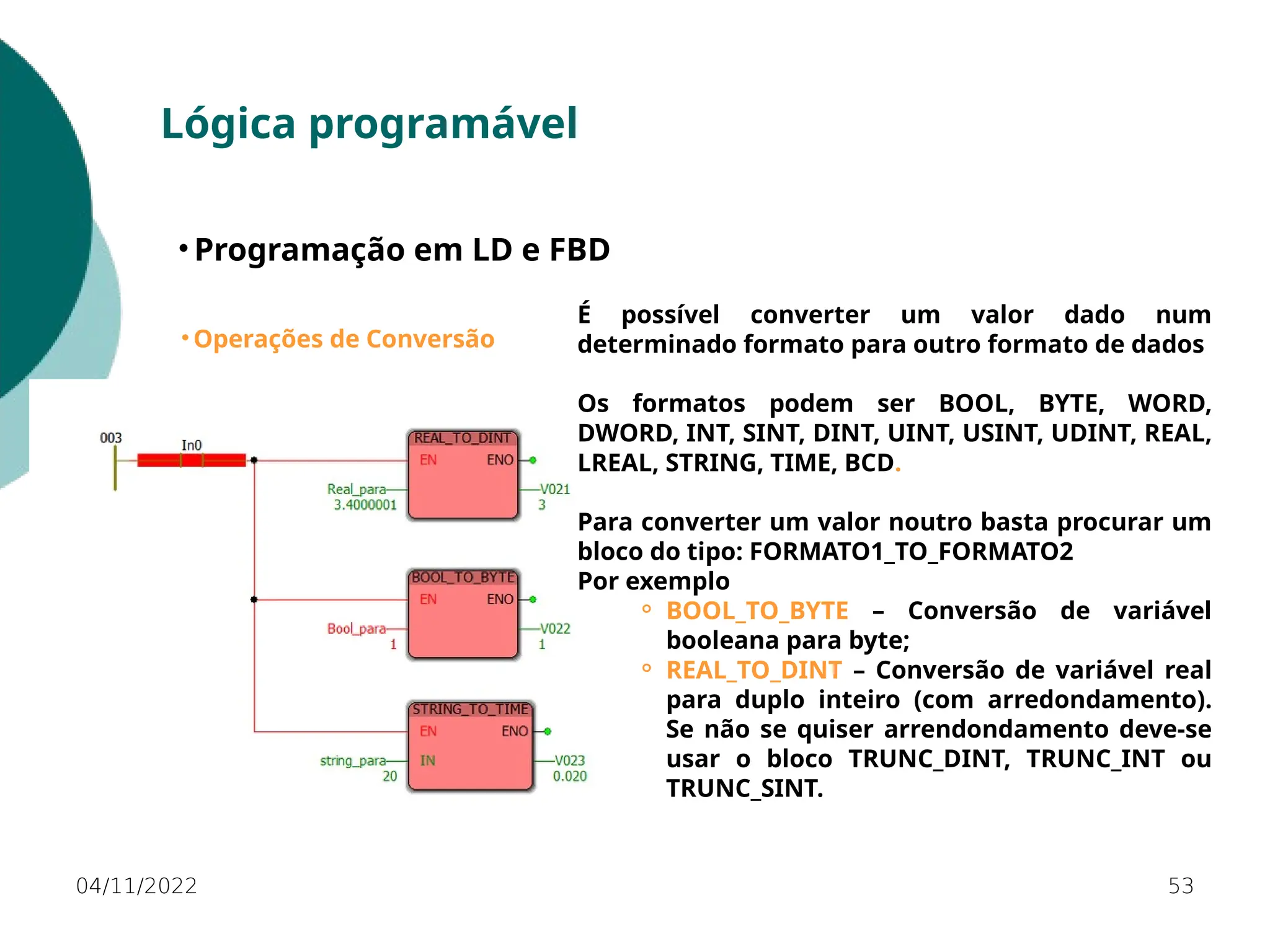 04/11/2022 53
Lógica programável
• Programação em LD e FBD
• Operações de Conversão
É possível converter um valor dado num
determinado formato para outro formato de dados
Os formatos podem ser BOOL, BYTE, WORD,
DWORD, INT, SINT, DINT, UINT, USINT, UDINT, REAL,
LREAL, STRING, TIME, BCD.
Para converter um valor noutro basta procurar um
bloco do tipo: FORMATO1_TO_FORMATO2
Por exemplo
⚬ BOOL_TO_BYTE – Conversão de variável
booleana para byte;
⚬ REAL_TO_DINT – Conversão de variável real
para duplo inteiro (com arredondamento).
Se não se quiser arrendondamento deve-se
usar o bloco TRUNC_DINT, TRUNC_INT ou
TRUNC_SINT.
 