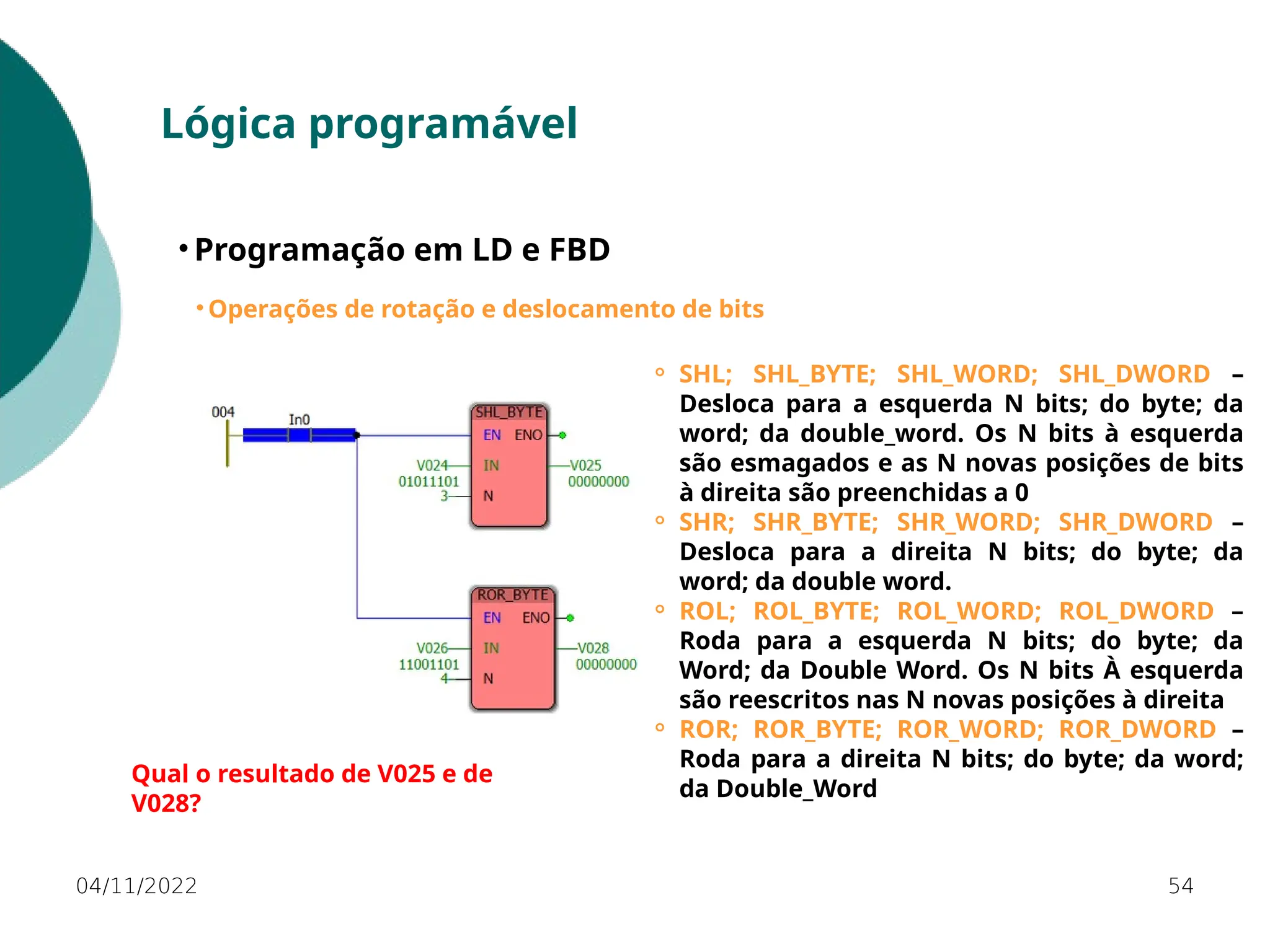 04/11/2022 54
Lógica programável
• Programação em LD e FBD
• Operações de rotação e deslocamento de bits
⚬ SHL; SHL_BYTE; SHL_WORD; SHL_DWORD –
Desloca para a esquerda N bits; do byte; da
word; da double_word. Os N bits à esquerda
são esmagados e as N novas posições de bits
à direita são preenchidas a 0
⚬ SHR; SHR_BYTE; SHR_WORD; SHR_DWORD –
Desloca para a direita N bits; do byte; da
word; da double word.
⚬ ROL; ROL_BYTE; ROL_WORD; ROL_DWORD –
Roda para a esquerda N bits; do byte; da
Word; da Double Word. Os N bits À esquerda
são reescritos nas N novas posições à direita
⚬ ROR; ROR_BYTE; ROR_WORD; ROR_DWORD –
Roda para a direita N bits; do byte; da word;
da Double_Word
Qual o resultado de V025 e de
V028?
 