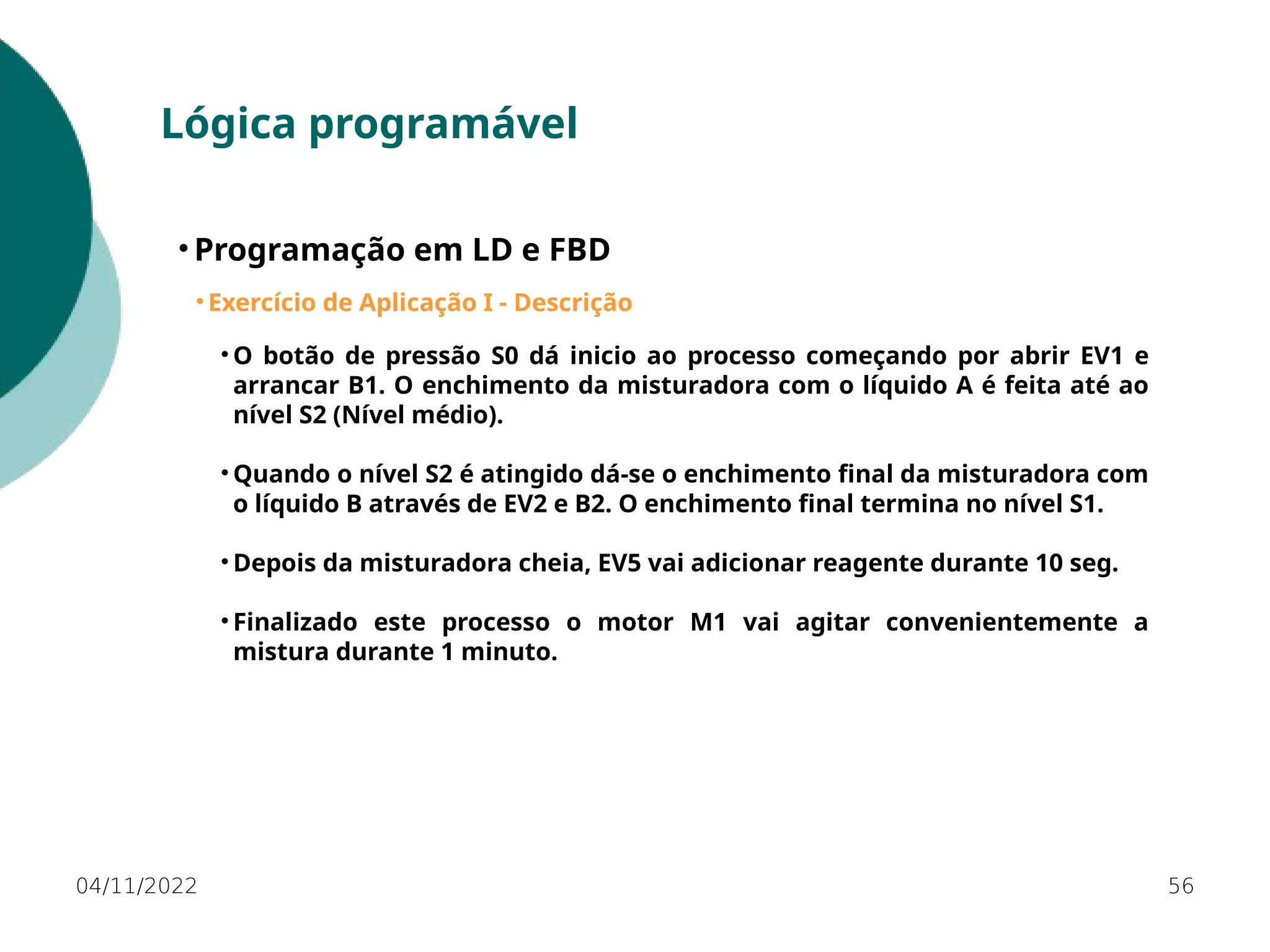 04/11/2022 56
Lógica programável
• Programação em LD e FBD
• Exercício de Aplicação I - Descrição
• O botão de pressão S0 dá inicio ao processo começando por abrir EV1 e
arrancar B1. O enchimento da misturadora com o líquido A é feita até ao
nível S2 (Nível médio).
• Quando o nível S2 é atingido dá-se o enchimento final da misturadora com
o líquido B através de EV2 e B2. O enchimento final termina no nível S1.
• Depois da misturadora cheia, EV5 vai adicionar reagente durante 10 seg.
• Finalizado este processo o motor M1 vai agitar convenientemente a
mistura durante 1 minuto.
 