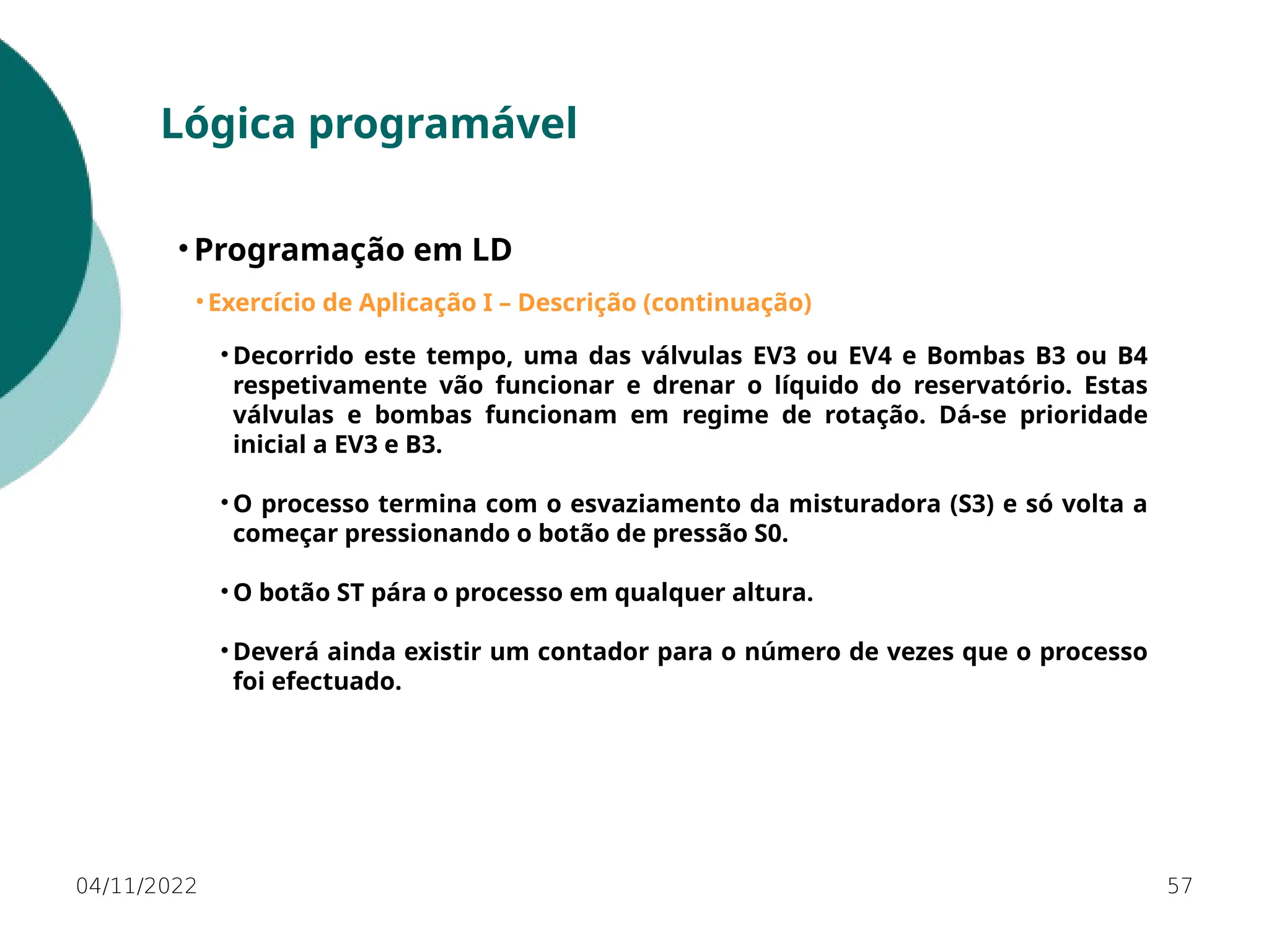 04/11/2022 57
Lógica programável
• Programação em LD
• Exercício de Aplicação I – Descrição (continuação)
• Decorrido este tempo, uma das válvulas EV3 ou EV4 e Bombas B3 ou B4
respetivamente vão funcionar e drenar o líquido do reservatório. Estas
válvulas e bombas funcionam em regime de rotação. Dá-se prioridade
inicial a EV3 e B3.
• O processo termina com o esvaziamento da misturadora (S3) e só volta a
começar pressionando o botão de pressão S0.
• O botão ST pára o processo em qualquer altura.
• Deverá ainda existir um contador para o número de vezes que o processo
foi efectuado.
 