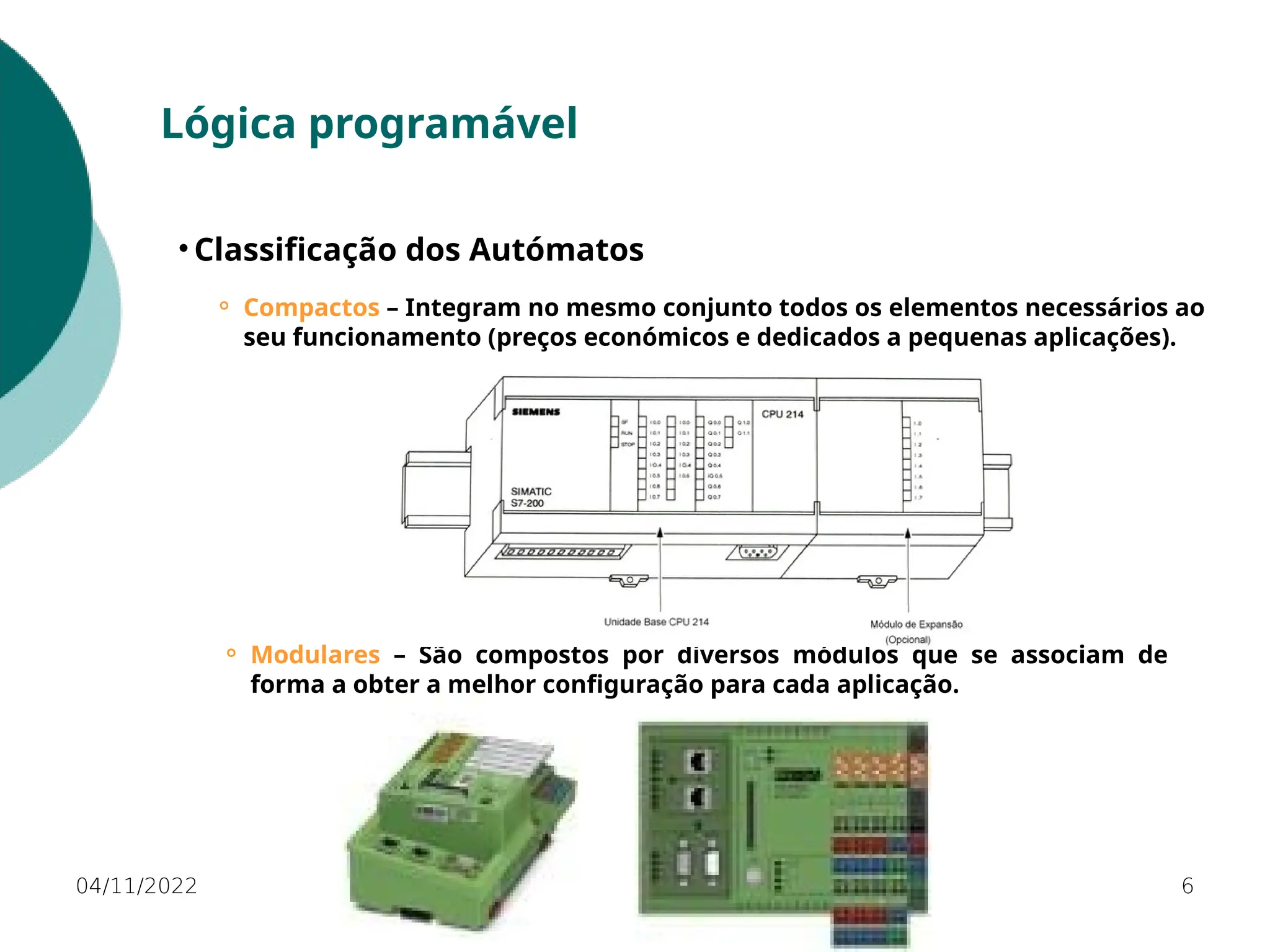 04/11/2022 6
Lógica programável
• Classificação dos Autómatos
⚬ Compactos – Integram no mesmo conjunto todos os elementos necessários ao
seu funcionamento (preços económicos e dedicados a pequenas aplicações).
⚬ Modulares – São compostos por diversos módulos que se associam de
forma a obter a melhor configuração para cada aplicação.
 