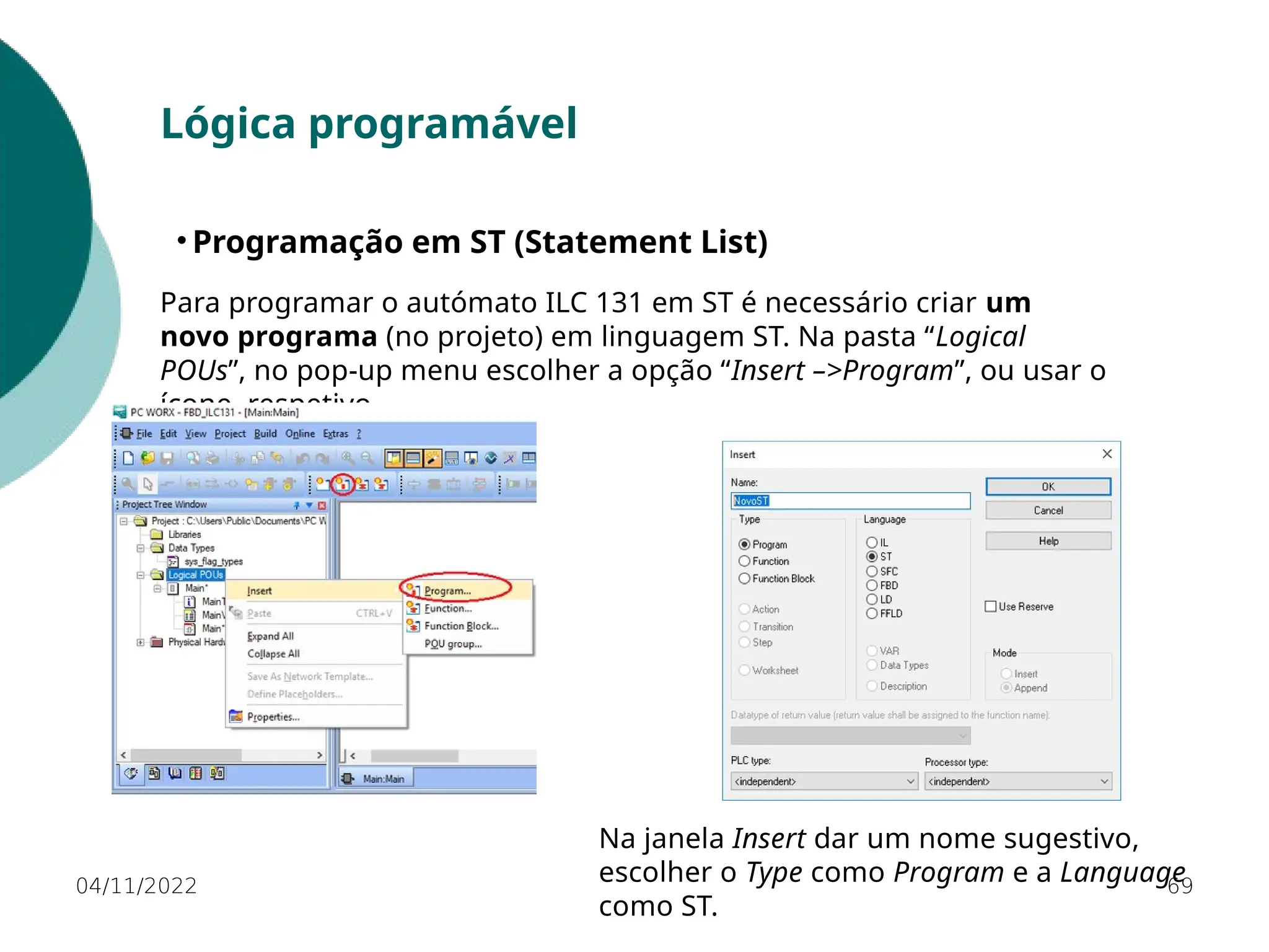 04/11/2022 69
Lógica programável
• Programação em ST (Statement List)
Para programar o autómato ILC 131 em ST é necessário criar um
novo programa (no projeto) em linguagem ST. Na pasta “Logical
POUs”, no pop-up menu escolher a opção “Insert –>Program”, ou usar o
ícone respetivo.
Na janela Insert dar um nome sugestivo,
escolher o Type como Program e a Language
como ST.
 