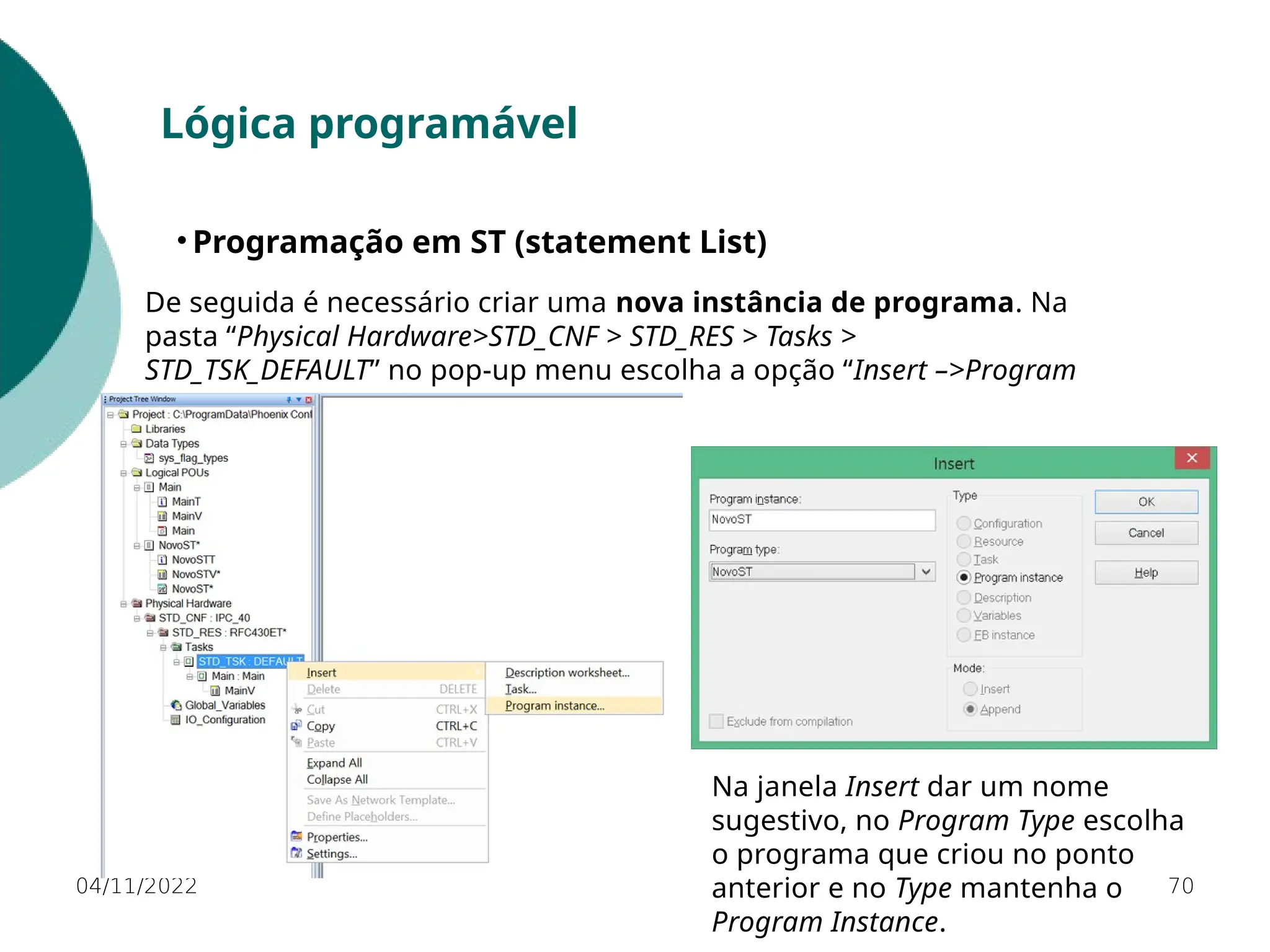 04/11/2022 70
Lógica programável
• Programação em ST (statement List)
De seguida é necessário criar uma nova instância de programa. Na
pasta “Physical Hardware>STD_CNF > STD_RES > Tasks >
STD_TSK_DEFAULT” no pop-up menu escolha a opção “Insert –>Program
Instance”.
Na janela Insert dar um nome
sugestivo, no Program Type escolha
o programa que criou no ponto
anterior e no Type mantenha o
Program Instance.
 