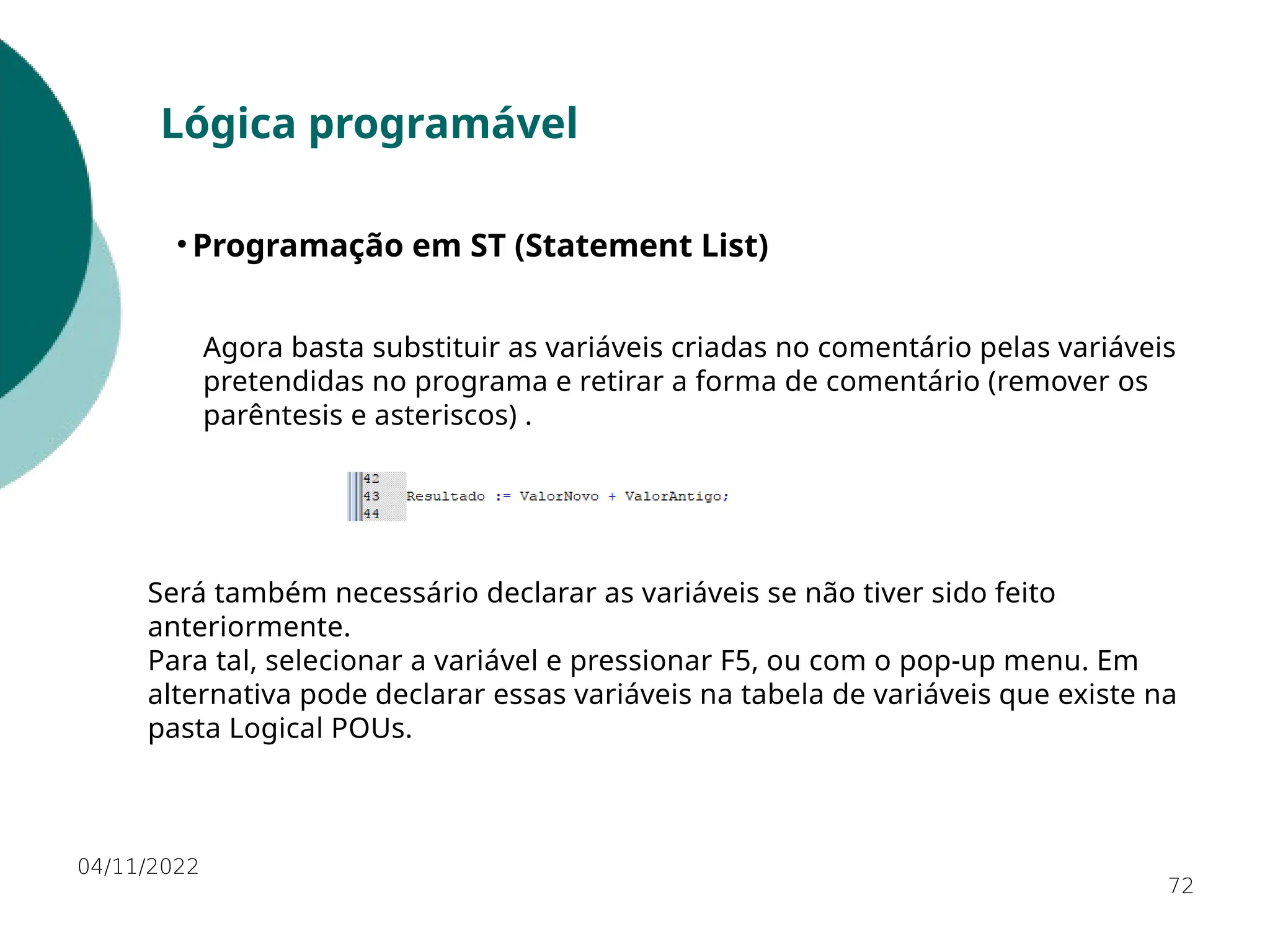 04/11/2022
72
Lógica programável
• Programação em ST (Statement List)
Será também necessário declarar as variáveis se não tiver sido feito
anteriormente.
Para tal, selecionar a variável e pressionar F5, ou com o pop-up menu. Em
alternativa pode declarar essas variáveis na tabela de variáveis que existe na
pasta Logical POUs.
Agora basta substituir as variáveis criadas no comentário pelas variáveis
pretendidas no programa e retirar a forma de comentário (remover os
parêntesis e asteriscos) .
 