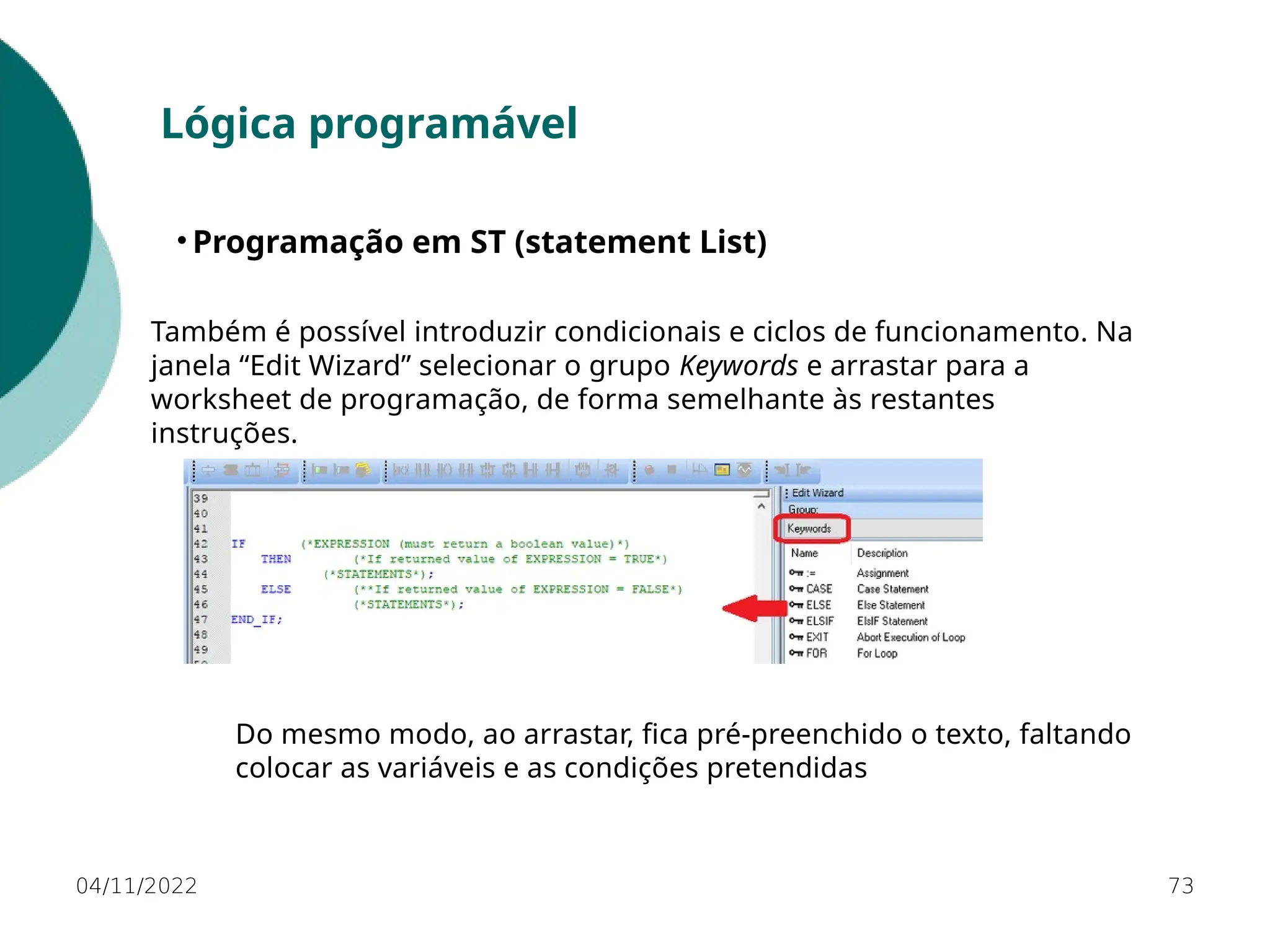 04/11/2022 73
Lógica programável
• Programação em ST (statement List)
Também é possível introduzir condicionais e ciclos de funcionamento. Na
janela “Edit Wizard” selecionar o grupo Keywords e arrastar para a
worksheet de programação, de forma semelhante às restantes
instruções.
Do mesmo modo, ao arrastar, fica pré-preenchido o texto, faltando
colocar as variáveis e as condições pretendidas
 