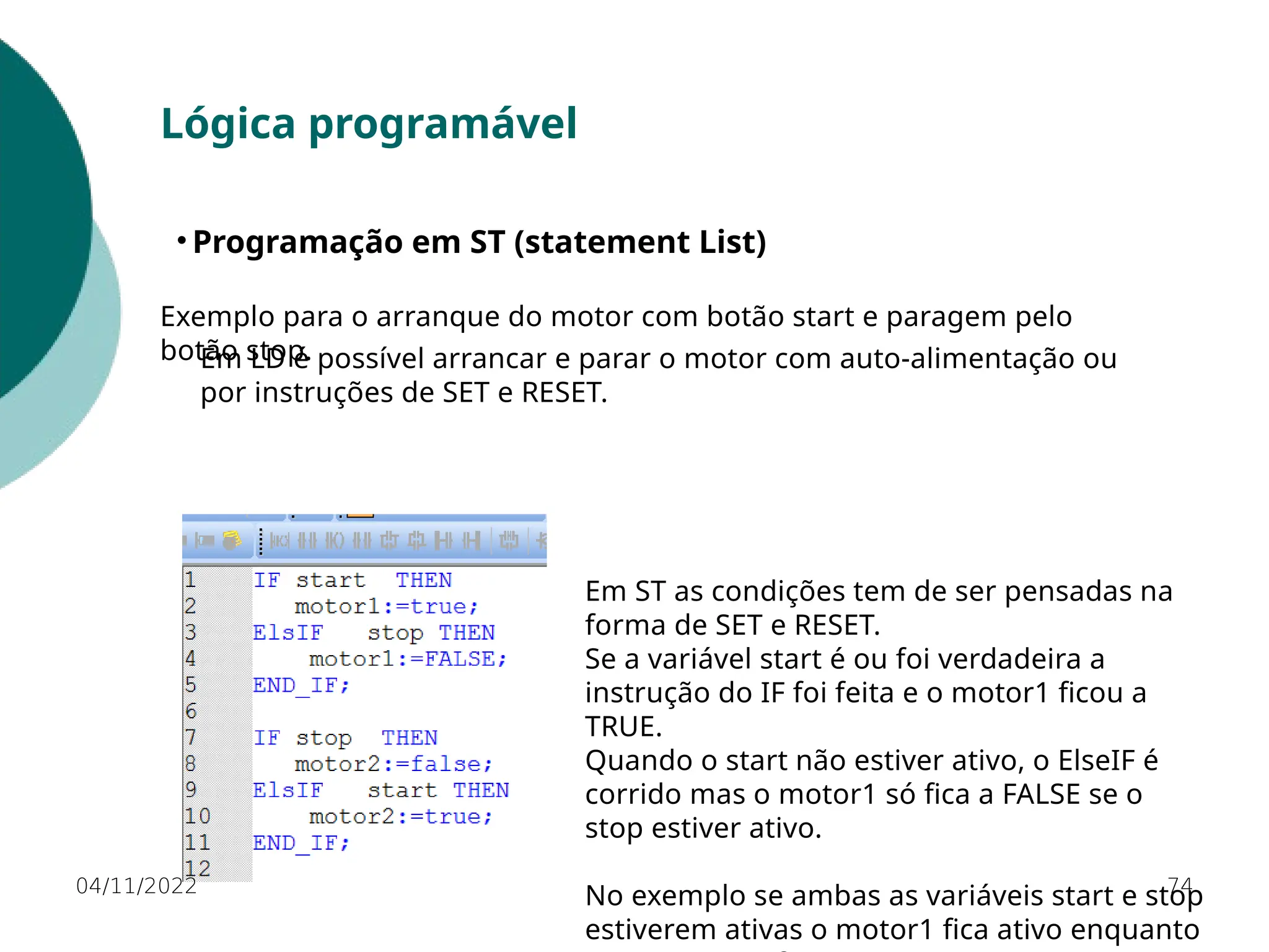 04/11/2022 74
Lógica programável
• Programação em ST (statement List)
Exemplo para o arranque do motor com botão start e paragem pelo
botão stop.
Em ST as condições tem de ser pensadas na
forma de SET e RESET.
Se a variável start é ou foi verdadeira a
instrução do IF foi feita e o motor1 ficou a
TRUE.
Quando o start não estiver ativo, o ElseIF é
corrido mas o motor1 só fica a FALSE se o
stop estiver ativo.
No exemplo se ambas as variáveis start e stop
estiverem ativas o motor1 fica ativo enquanto
Em LD é possível arrancar e parar o motor com auto-alimentação ou
por instruções de SET e RESET.
 