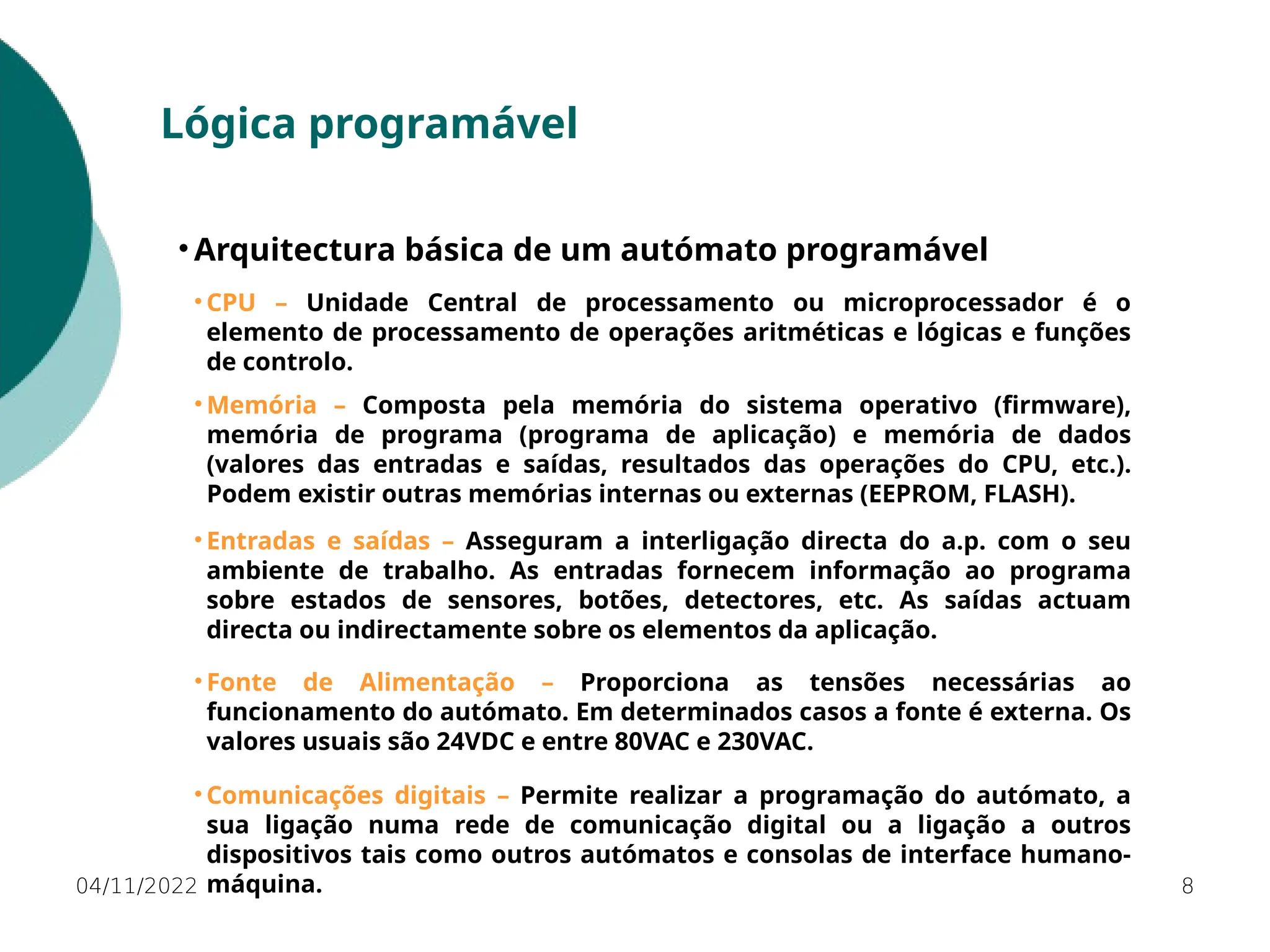 04/11/2022 8
Lógica programável
• Arquitectura básica de um autómato programável
• CPU – Unidade Central de processamento ou microprocessador é o
elemento de processamento de operações aritméticas e lógicas e funções
de controlo.
• Memória – Composta pela memória do sistema operativo (firmware),
memória de programa (programa de aplicação) e memória de dados
(valores das entradas e saídas, resultados das operações do CPU, etc.).
Podem existir outras memórias internas ou externas (EEPROM, FLASH).
• Entradas e saídas – Asseguram a interligação directa do a.p. com o seu
ambiente de trabalho. As entradas fornecem informação ao programa
sobre estados de sensores, botões, detectores, etc. As saídas actuam
directa ou indirectamente sobre os elementos da aplicação.
• Fonte de Alimentação – Proporciona as tensões necessárias ao
funcionamento do autómato. Em determinados casos a fonte é externa. Os
valores usuais são 24VDC e entre 80VAC e 230VAC.
• Comunicações digitais – Permite realizar a programação do autómato, a
sua ligação numa rede de comunicação digital ou a ligação a outros
dispositivos tais como outros autómatos e consolas de interface humano-
máquina.
 