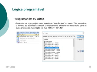 04/11/2022 18
Lógica programável
• Programar em PC WORX
• Para criar um novo projeto basta selecionar “New Project” no menu “File” e escolher
o modelo do autómato a utilizar. O equipamento existente no laboratório para as
aulas práticas de Automação é o “ILC 131 ETH 00/4.40”:
 