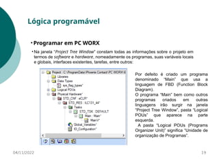 04/11/2022 19
Lógica programável
• Programar em PC WORX
• Na janela “Project Tree Window” constam todas as informações sobre o projeto em
termos de software e hardware, nomeadamente os programas, suas variáveis locais
e globais, interfaces existentes, tarefas, entre outros:
Por defeito é criado um programa
denominado “Main” que usa a
linguagem de FBD (Function Block
Diagram).
O programa “Main” bem como outros
programas criados em outras
linguagens irão surgir na janela
“Project Tree Window”, pasta “Logical
POUs” que aparece na parte
esquerda.
A pasta “Logical POUs (Programs
Organizer Unit)” significa “Unidade de
organização de Programas”.
 