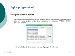 04/11/2022 22
Lógica programável
• Programar em PC WORX
• Também é possível trabalhar com este software em modo simulação. Para isso deverá
criar um novo projeto, onde deve selecionar o autómato RFC430 ETH-IB
Ver.>31/4.6D/5.06.
• Em simulação não é necessário criar a configuração do autómato.
 
