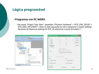 04/11/2022 23
Lógica programável
• Programar em PC WORX
• Na janela “Project Tree View”, separador “Physical Hardware* > STD_CNF_IPC40* >
STD_RES_RFC430ET*” clicar no lado esquerdo do rato e selecionar a opção Settings.
Na janela de Resource Settings for ICP_40 selecionar a porta Simulation 1.
 