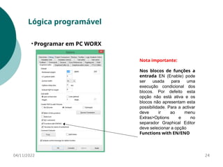 04/11/2022 24
Lógica programável
• Programar em PC WORX
Nota importante:
Nos blocos de funções a
entrada EN (Enable) pode
ser usada para uma
execução condicional dos
blocos. Por defeito esta
opção não está ativa e os
blocos não apresentam esta
possibilidade. Para a activar
deve ir ao menu
Extras>Options e no
separador Graphical Editor
deve selecionar a opção
Functions with EN/ENO
 