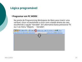 04/11/2022 25
Lógica programável
• Programar em PC WORX
Na janela de Programming Workspace do Main para inserir uma
variável, clicar na worksheet e clicar com o botão direito do rato,
escolhendo a opção “Variable”. Em alternativa basta pressionar F5
ou ir ao menu “Objects Variable”.

 