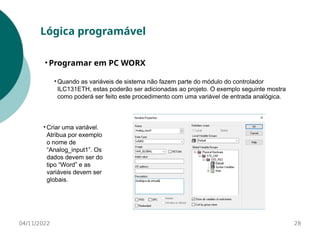 • Quando as variáveis de sistema não fazem parte do módulo do controlador
ILC131ETH, estas poderão ser adicionadas ao projeto. O exemplo seguinte mostra
como poderá ser feito este procedimento com uma variável de entrada analógica.
28
Lógica programável
• Programar em PC WORX
04/11/2022
• Criar uma variável.
Atribua por exemplo
o nome de
“Analog_input1”. Os
dados devem ser do
tipo “Word” e as
variáveis devem ser
globais.
 