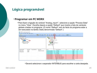 • Para fazer a ligação da variável “Analog_input1”, selecione a opção “Process Data”
no menu “View”. Escolha depois a opção “Default” que mostra a lista de variáveis
globais criadas no programa. (O nome “Default” vem do facto do programa estar a
ser executado na tarefa (Task) denominada “Default”.)
29
Lógica programável
• Programar em PC WORX
04/11/2022
• Deverá selecionar o separador INTERBUS para escolher a carta desejada.
 