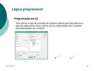 04/11/2022 36
Lógica programável
• Programação em LD
Para alterar o tipo de entrada de contacto aberto para fechado ou o
tipo de saída (entre ativa, inativa, set ou reset) basta abrir a janela
de propriedades da variável.
 