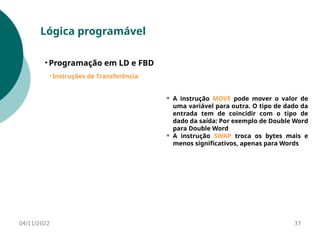 04/11/2022 37
Lógica programável
• Programação em LD e FBD
• Instruções de Transferência
⚬ A instrução MOVE pode mover o valor de
uma variável para outra. O tipo de dado da
entrada tem de coincidir com o tipo de
dado da saída: Por exemplo de Double Word
para Double Word
⚬ A instrução SWAP troca os bytes mais e
menos significativos, apenas para Words
 