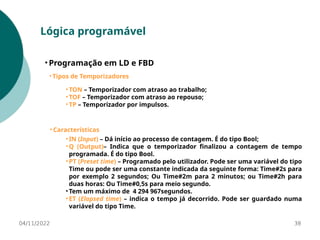 04/11/2022 38
Lógica programável
• Programação em LD e FBD
• Tipos de Temporizadores
• TON – Temporizador com atraso ao trabalho;
• TOF – Temporizador com atraso ao repouso;
• TP – Temporizador por impulsos.
• Características
• IN (Input) – Dá início ao processo de contagem. É do tipo Bool;
• Q (Output)– Indica que o temporizador finalizou a contagem de tempo
programada. É do tipo Bool.
• PT (Preset time) – Programado pelo utilizador. Pode ser uma variável do tipo
Time ou pode ser uma constante indicada da seguinte forma: Time#2s para
por exemplo 2 segundos; Ou Time#2m para 2 minutos; ou Time#2h para
duas horas: Ou Time#0,5s para meio segundo.
• Tem um máximo de 4 294 967segundos.
• ET (Elapsed time) – indica o tempo já decorrido. Pode ser guardado numa
variável do tipo Time.
 