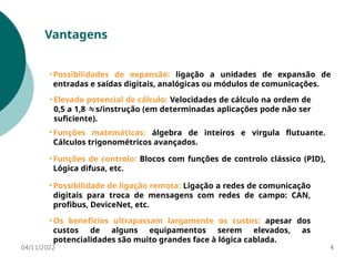 04/11/2022 4
Vantagens
• Possibilidades de expansão: ligação a unidades de expansão de
entradas e saídas digitais, analógicas ou módulos de comunicações.
• Os benefícios ultrapassam largamente os custos: apesar dos
custos de alguns equipamentos serem elevados, as
potencialidades são muito grandes face à lógica cablada.
• Possibilidade de ligação remota: Ligação a redes de comunicação
digitais para troca de mensagens com redes de campo: CAN,
profibus, DeviceNet, etc.
• Funções matemáticas: álgebra de inteiros e virgula flutuante.
Cálculos trigonométricos avançados.
• Elevado potencial de cálculo: Velocidades de cálculo na ordem de
0,5 a 1,8 s/instrução (em determinadas aplicações pode não ser

suficiente).
• Funções de controlo: Blocos com funções de controlo clássico (PID),
Lógica difusa, etc.
 