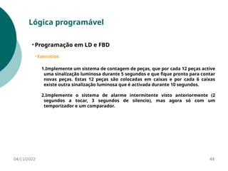 04/11/2022 48
Lógica programável
• Programação em LD e FBD
• Exercícios
1.Implemente um sistema de contagem de peças, que por cada 12 peças active
uma sinalização luminosa durante 5 segundos e que fique pronto para contar
novas peças. Estas 12 peças são colocadas em caixas e por cada 6 caixas
existe outra sinalização luminosa que é activada durante 10 segundos.
2.Implemente o sistema de alarme intermitente visto anteriormente (2
segundos a tocar, 3 segundos de silencio), mas agora só com um
temporizador e um comparador.
 