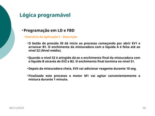 04/11/2022 56
Lógica programável
• Programação em LD e FBD
• Exercício de Aplicação I - Descrição
• O botão de pressão S0 dá inicio ao processo começando por abrir EV1 e
arrancar B1. O enchimento da misturadora com o líquido A é feita até ao
nível S2 (Nível médio).
• Quando o nível S2 é atingido dá-se o enchimento final da misturadora com
o líquido B através de EV2 e B2. O enchimento final termina no nível S1.
• Depois da misturadora cheia, EV5 vai adicionar reagente durante 10 seg.
• Finalizado este processo o motor M1 vai agitar convenientemente a
mistura durante 1 minuto.
 