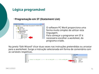 04/11/2022 71
Lógica programável
• Programação em ST (Statement List)
O software PC WorX proporciona uma
forma muito simples de utilizar esta
linguagem.
Para começar a programar em ST é
necessário escolher a worksheet, do
programa criado.
Na janela “Edit Wizard” clicar duas vezes nas instruções pretendidas ou arrastar
para a worksheet. Surge a instrução selecionada em forma de comentário com
as variáveis respetivas.
 