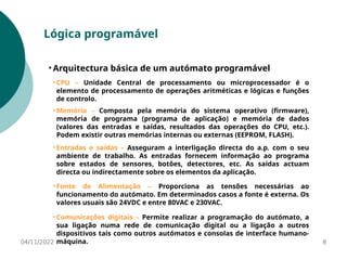 04/11/2022 8
Lógica programável
• Arquitectura básica de um autómato programável
• CPU – Unidade Central de processamento ou microprocessador é o
elemento de processamento de operações aritméticas e lógicas e funções
de controlo.
• Memória – Composta pela memória do sistema operativo (firmware),
memória de programa (programa de aplicação) e memória de dados
(valores das entradas e saídas, resultados das operações do CPU, etc.).
Podem existir outras memórias internas ou externas (EEPROM, FLASH).
• Entradas e saídas – Asseguram a interligação directa do a.p. com o seu
ambiente de trabalho. As entradas fornecem informação ao programa
sobre estados de sensores, botões, detectores, etc. As saídas actuam
directa ou indirectamente sobre os elementos da aplicação.
• Fonte de Alimentação – Proporciona as tensões necessárias ao
funcionamento do autómato. Em determinados casos a fonte é externa. Os
valores usuais são 24VDC e entre 80VAC e 230VAC.
• Comunicações digitais – Permite realizar a programação do autómato, a
sua ligação numa rede de comunicação digital ou a ligação a outros
dispositivos tais como outros autómatos e consolas de interface humano-
máquina.
 