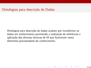 Ontologias para descrição de Dados
Ontologias para descrição de dados acabam por transformar os
dados em conhecimento permitindo a realização de inferências e
aplicação das diversas técnicas de IA que funcionam como
elementos processadores do conhecimento.
10/16
 