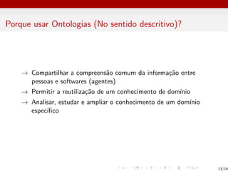 Porque usar Ontologias (No sentido descritivo)?
→ Compartilhar a compreensão comum da informação entre
pessoas e softwares (agentes)
→ Permitir a reutilização de um conhecimento de domı́nio
→ Analisar, estudar e ampliar o conhecimento de um domı́nio
especı́fico
13/16
 