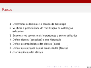 Passos
1 Determinar o domı́nio e o escopo da Ontologia
2 Verificar a possibilidade de reutilização de ontologias
existentes
3 Enumerar os termos mais importantes a serem utilizados
4 Definir classes (conceitos) e sua hierarquia
5 Definir as propriedades das classes (slots)
6 Definir as restrições destas propriedades (facets)
7 criar instâncias das classes
15/16
 