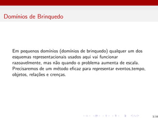 Domı́nios de Brinquedo
Em pequenos domı́nios (domı́nios de brinquedo) qualquer um dos
esquemas representacionais usados aqui vai funcionar
razoavelmente, mas não quando o problema aumenta de escala.
Precisaremos de um método eficaz para representar eventos,tempo,
objetos, relações e crenças.
3/16
 