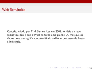 Web Semântica
Conceito criado por TIM Berners Lee em 2001. A ideia da rede
semântica não é que a WEB se torne uma grande IA, mas que os
dados possuam significado permitindo melhorar processos de busca
e inferência.
7/16
 