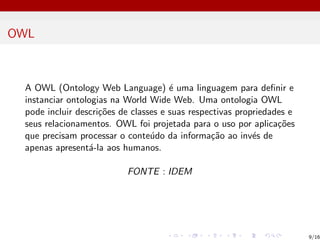 OWL
A OWL (Ontology Web Language) é uma linguagem para definir e
instanciar ontologias na World Wide Web. Uma ontologia OWL
pode incluir descrições de classes e suas respectivas propriedades e
seus relacionamentos. OWL foi projetada para o uso por aplicações
que precisam processar o conteúdo da informação ao invés de
apenas apresentá-la aos humanos.
FONTE : IDEM
9/16
 