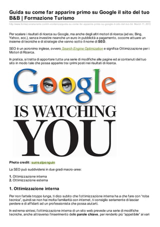 Guida su come far apparire primo su Google il sito del tuo
B&B | Formazione Turismo
http://www.formaz ioneturismo.com/in- evidenz a/guida- su- come- far- apparire- primo- su- google- il- sito- del- tuo- bb March 11, 2013



Per scalare i risultati di ricerca su Google, ma anche degli altri motori di ricerca (ad es.: Bing,
Yahoo, ecc.), senza investire neanche un euro in pubblicità a pagamento, occorre attuare un
insieme di tecniche e di strategie che vanno sotto il nome di SEO.

SEO è un acronimo inglese, ovvero Search Engine Optimization e significa Ottimizzazione per i
Motori di Ricerca.

In pratica, si tratta di apportare tutta una serie di modifiche alle pagine ed ai contenuti del tuo
sito in modo tale che possa apparire tra i primi posti nei risultati di ricerca.




Phot o credit : surrealpenguin

La SEO può suddividersi in due gradi macro-aree:

1. Ottimizzazione interna
2. Ottimizzazione esterna

1. Ottimizzazione interna
Per non fartela troppo lunga, ti dico subito che l’ottimizzazione interna ha a che fare con “roba
tecnica”, quindi se non hai molta familiarità con internet, ti consiglio seriamente di lasciar
perdere e di affidarti ad un professionista che possa aiutarti.

In estrema sintesi, l’ottimizzazione interna di un sito web prevede una serie di modifiche
tecniche, anche attraverso l’inserimento delle parole chiave, per renderlo più “appetibile” ai vari
 