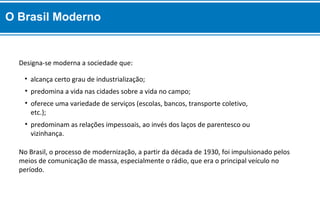 No Brasil, o processo de modernização, a partir da década de 1930, foi impulsionado pelos
meios de comunicação de massa, especialmente o rádio, que era o principal veículo no
período.
• predominam as relações impessoais, ao invés dos laços de parentesco ou
vizinhança.
• oferece uma variedade de serviços (escolas, bancos, transporte coletivo,
etc.);
• predomina a vida nas cidades sobre a vida no campo;
• alcança certo grau de industrialização;
Designa-se moderna a sociedade que:
O Brasil Moderno
 