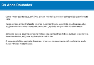 Com o fim do Estado Novo, em 1945, o Brasil retomou o processo democrático que durou até
1964.
O plano possibilitou a entrada de grandes empresas estrangeiras no país, acelerando ainda
mais o ritmo de modernização.
Com esse plano o governo pretendia instalar no país indústrias de bens duráveis (automóveis,
eletrodomésticos, etc.) e de equipamentos industriais.
Nesse período a industrialização foi ainda mais incentivada, assumindo grandes proporções
no governo de Juscelino Kubitschek (1956-1961), quando foi aplicado o Plano de Metas.
Os Anos Dourados
 