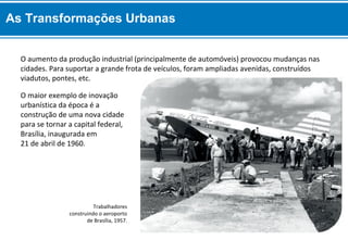 O maior exemplo de inovação
urbanística da época é a
construção de uma nova cidade
para se tornar a capital federal,
Brasília, inaugurada em
21 de abril de 1960.
O aumento da produção industrial (principalmente de automóveis) provocou mudanças nas
cidades. Para suportar a grande frota de veículos, foram ampliadas avenidas, construídos
viadutos, pontes, etc.
Trabalhadores
construindo o aeroporto
de Brasília, 1957.
As Transformações Urbanas
 