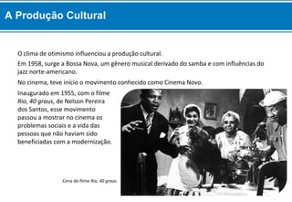 Inaugurado em 1955, com o filme
Rio, 40 graus, de Nelson Pereira
dos Santos, esse movimento
passou a mostrar no cinema os
problemas sociais e a vida das
pessoas que não haviam sido
beneficiadas com a modernização.
No cinema, teve início o movimento conhecido como Cinema Novo.
Em 1958, surge a Bossa Nova, um gênero musical derivado do samba e com influências do
jazz norte-americano.
O clima de otimismo influenciou a produção cultural.
Cena do filme Rio, 40 graus.
A Produção Cultural
 