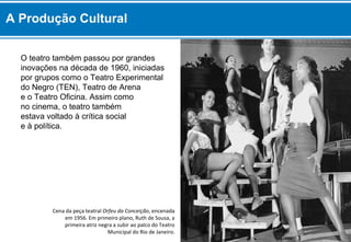 O teatro também passou por grandes
inovações na década de 1960, iniciadas
por grupos como o Teatro Experimental
do Negro (TEN), Teatro de Arena
e o Teatro Oficina. Assim como
no cinema, o teatro também
estava voltado à crítica social
e à política.
Cena da peça teatral Orfeu da Conceição, encenada
em 1956. Em primeiro plano, Ruth de Sousa, a
primeira atriz negra a subir ao palco do Teatro
Municipal do Rio de Janeiro.
A Produção Cultural
 
