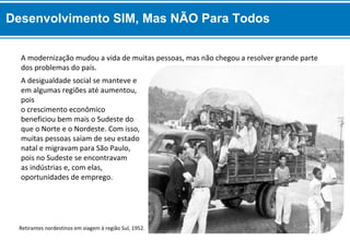 A desigualdade social se manteve e
em algumas regiões até aumentou,
pois
o crescimento econômico
beneficiou bem mais o Sudeste do
que o Norte e o Nordeste. Com isso,
muitas pessoas saíam de seu estado
natal e migravam para São Paulo,
pois no Sudeste se encontravam
as indústrias e, com elas,
oportunidades de emprego.
A modernização mudou a vida de muitas pessoas, mas não chegou a resolver grande parte
dos problemas do país.
Retirantes nordestinos em viagem à região Sul, 1952.
Desenvolvimento SIM, Mas NÃO Para Todos
 