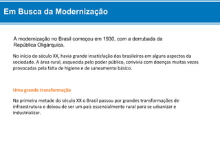 A modernização no Brasil começou em 1930, com a derrubada da
República Oligárquica.
Na primeira metade do século XX o Brasil passou por grandes transformações de
infraestrutura e deixou de ser um país essencialmente rural para se urbanizar e
industrializar.
Uma grande transformação
No início do século XX, havia grande insatisfação dos brasileiros em alguns aspectos da
sociedade. A área rural, esquecida pelo poder público, convivia com doenças muitas vezes
provocadas pela falta de higiene e de saneamento básico.
Em Busca da Modernização
 
