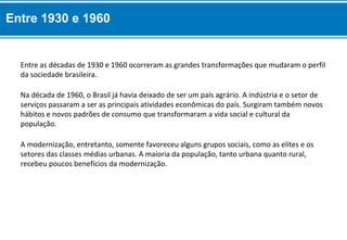 A modernização, entretanto, somente favoreceu alguns grupos sociais, como as elites e os
setores das classes médias urbanas. A maioria da população, tanto urbana quanto rural,
recebeu poucos benefícios da modernização.
Na década de 1960, o Brasil já havia deixado de ser um país agrário. A indústria e o setor de
serviços passaram a ser as principais atividades econômicas do país. Surgiram também novos
hábitos e novos padrões de consumo que transformaram a vida social e cultural da
população.
Entre as décadas de 1930 e 1960 ocorreram as grandes transformações que mudaram o perfil
da sociedade brasileira.
Entre 1930 e 1960
 