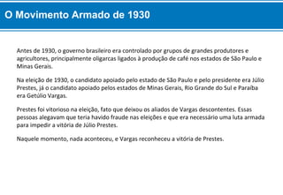 Naquele momento, nada aconteceu, e Vargas reconheceu a vitória de Prestes.
Prestes foi vitorioso na eleição, fato que deixou os aliados de Vargas descontentes. Essas
pessoas alegavam que teria havido fraude nas eleições e que era necessário uma luta armada
para impedir a vitória de Júlio Prestes.
Na eleição de 1930, o candidato apoiado pelo estado de São Paulo e pelo presidente era Júlio
Prestes, já o candidato apoiado pelos estados de Minas Gerais, Rio Grande do Sul e Paraíba
era Getúlio Vargas.
Antes de 1930, o governo brasileiro era controlado por grupos de grandes produtores e
agricultores, principalmente oligarcas ligados à produção de café nos estados de São Paulo e
Minas Gerais.
O Movimento Armado de 1930
 