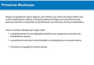 • o incentivo à ocupação do interior do país.
• uma política de estímulo à industrialização e à produção para o mercado interno;
• o estabelecimento de uma legislação trabalhista que assegurasse os direitos dos
trabalhadores urbanos;
Entre as medidas adotadas por Vargas estão:
Vargas era apoiado por alguns oligarcas, por militares, por setores da classe média e por
muitos trabalhadores urbanos. A proposta política de Vargas era muito diferente dos
governos anteriores e respondia, em grande parte, aos interesses da classe trabalhadora.
Primeiras Mudanças
 