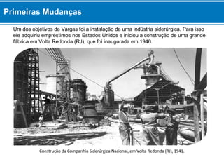 Um dos objetivos de Vargas foi a instalação de uma indústria siderúrgica. Para isso
ele adquiriu empréstimos nos Estados Unidos e iniciou a construção de uma grande
fábrica em Volta Redonda (RJ), que foi inaugurada em 1946.
Construção da Companhia Siderúrgica Nacional, em Volta Redonda (RJ), 1941.
Primeiras Mudanças
 