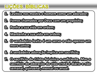 LIÇÕES  BÍBLICASLevítico nos mostra o homem como um adorador;Fomos chamados por Deus com um propósito;Ponha a sua vida em ordem;Mantenha a sua vida em ordem;O verdadeiro levita é um servo e não apenas um mero cantor;A verdadeira adoração implica em sacrifício;O sacrifício de Cristo foi único e suficiente. Mas o sacrifício de adoração da vida cristã é diário e não semanal, quinzenal, mensal ou anual.