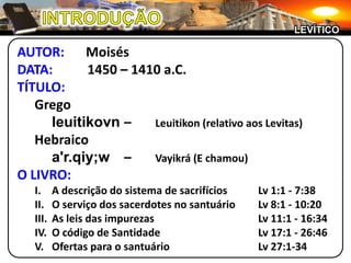 INTRODUÇÃOLEVÍTICOAUTOR:	MoisésDATA:	1450 – 1410 a.C.TÍTULO:		Gregoleuitikovn–	Leuitikon (relativo aos Levitas)	Hebraicoa'r.qiy;w–	Vayikrá (E chamou)O LIVRO:I.	A descrição do sistema de sacrifícios	Lv 1:1 - 7:38II.	O serviço dos sacerdotes no santuário	Lv 8:1 - 10:20III.	As leis das impurezas		Lv 11:1 - 16:34IV.	O código de Santidade		Lv 17:1 - 26:46V.	Ofertas para o santuário		Lv 27:1-34